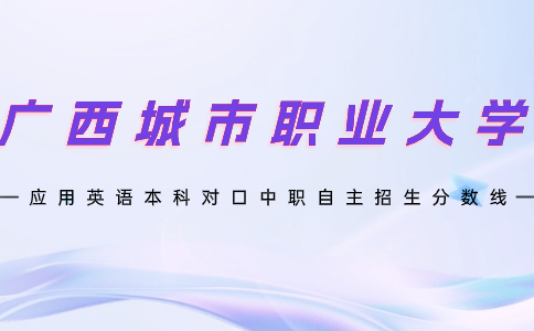 广西城市职业大学应用英语本科对口中职自主招生分数线