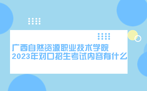 广西自然资源职业技术学院2023年对口招生考试内容