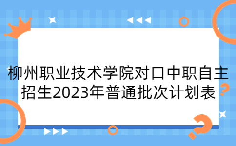 柳州职业技术学院对口中职自主招生2023年普通批次计划