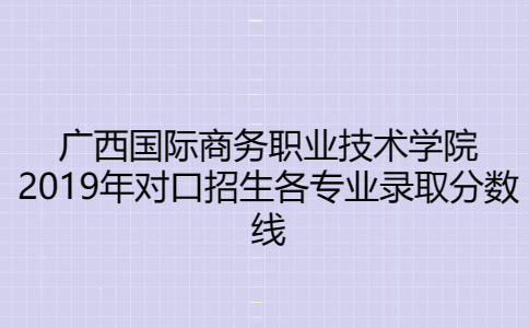 广西国际商务职业技术学院2019年对口招生各专业录取分数线