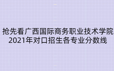 2021年广西国际商务职业技术学院对口招生各专业分数线