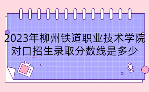 2023年柳州铁道职业技术学院对口招生录取分数线